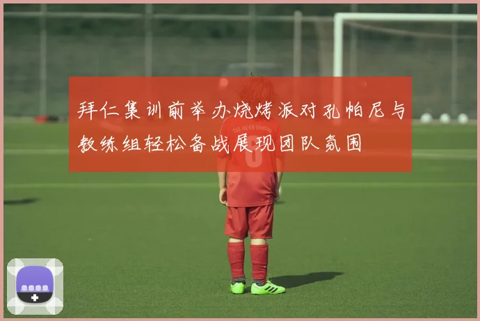 拜仁集训前举办烧烤派对孔帕尼与教练组轻松备战展现团队氛围